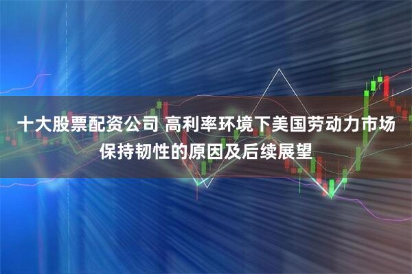 十大股票配资公司 高利率环境下美国劳动力市场保持韧性的原因及后续展望