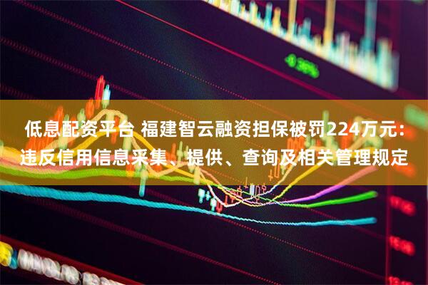 低息配资平台 福建智云融资担保被罚224万元：违反信用信息采集、提供、查询及相关管理规定