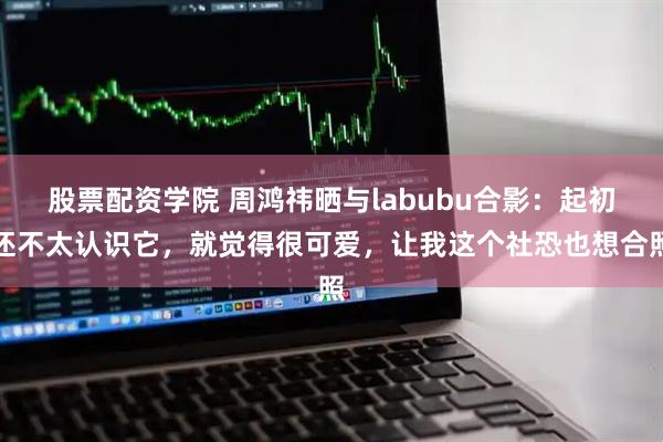 股票配资学院 周鸿祎晒与labubu合影：起初还不太认识它，就觉得很可爱，让我这个社恐也想合照