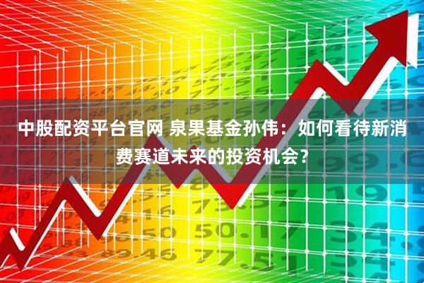 中股配资平台官网 泉果基金孙伟：如何看待新消费赛道未来的投资机会？