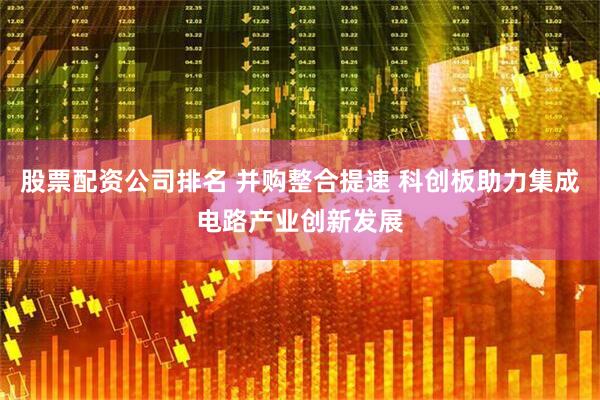 股票配资公司排名 并购整合提速 科创板助力集成电路产业创新发展
