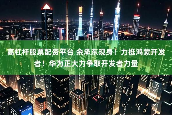 高杠杆股票配资平台 余承东现身！力挺鸿蒙开发者！华为正大力争取开发者力量
