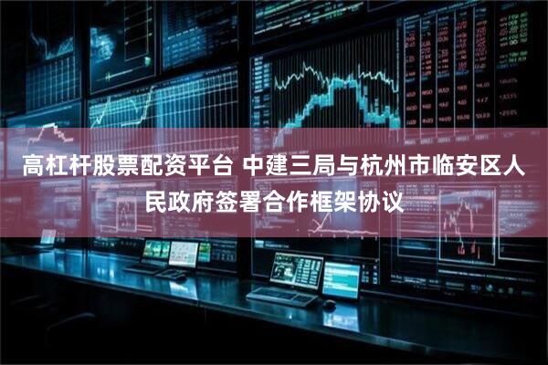 高杠杆股票配资平台 中建三局与杭州市临安区人民政府签署合作框架协议