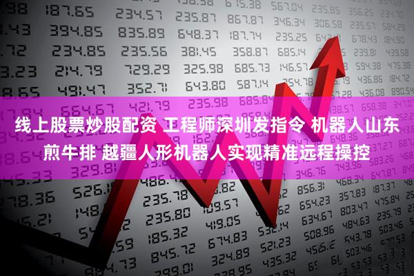 线上股票炒股配资 工程师深圳发指令 机器人山东煎牛排 越疆人形机器人实现精准远程操控