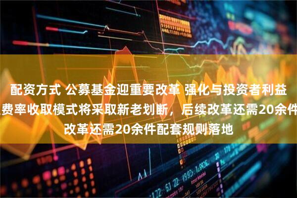 配资方式 公募基金迎重要改革 强化与投资者利益绑定 浮动管理费率收取模式将采取新老划断，后续改革还需20余件配套规则落地
