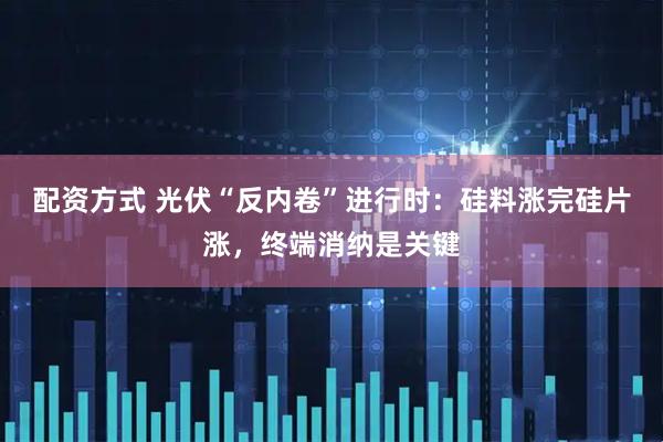配资方式 光伏“反内卷”进行时：硅料涨完硅片涨，终端消纳是关键