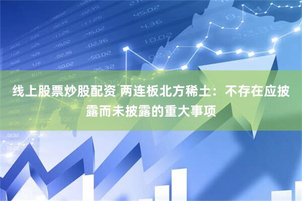 线上股票炒股配资 两连板北方稀土：不存在应披露而未披露的重大事项