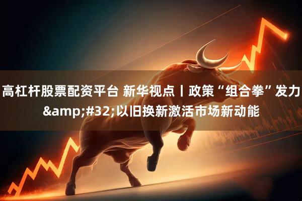 高杠杆股票配资平台 新华视点丨政策“组合拳”发力&#32;以旧换新激活市场新动能