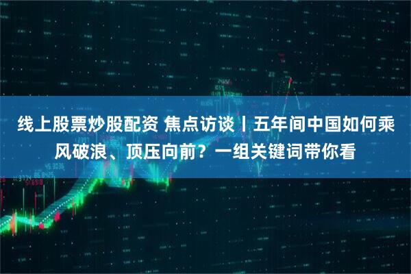 线上股票炒股配资 焦点访谈丨五年间中国如何乘风破浪、顶压向前？一组关键词带你看