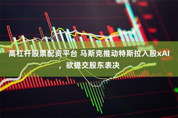 高杠杆股票配资平台 马斯克推动特斯拉入股xAI，欲提交股东表决
