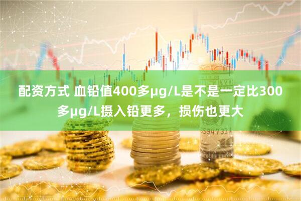 配资方式 血铅值400多μg/L是不是一定比300多μg/L摄入铅更多，损伤也更大