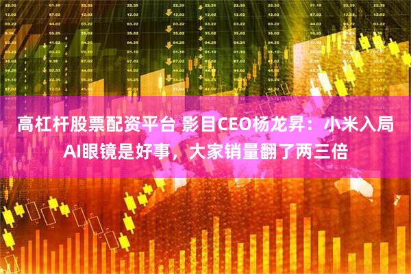 高杠杆股票配资平台 影目CEO杨龙昇：小米入局AI眼镜是好事，大家销量翻了两三倍