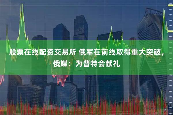 股票在线配资交易所 俄军在前线取得重大突破，俄媒：为普特会献礼