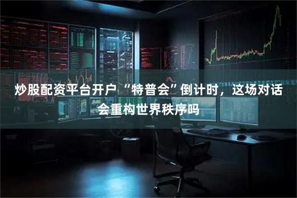 炒股配资平台开户 “特普会”倒计时，这场对话会重构世界秩序吗