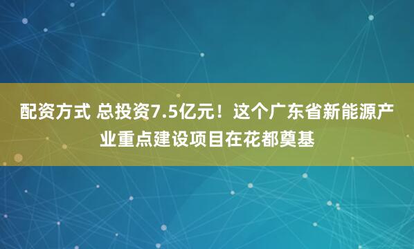 配资方式 总投资7.5亿元！这个广东省新能源产业重点建设项目在花都奠基
