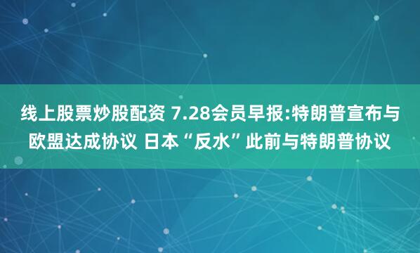 线上股票炒股配资 7.28会员早报:特朗普宣布与欧盟达成协议 日本“反水”此前与特朗普协议