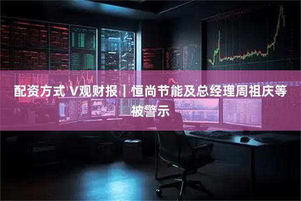 配资方式 V观财报｜恒尚节能及总经理周祖庆等被警示