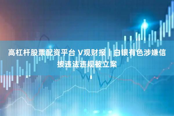 高杠杆股票配资平台 V观财报｜白银有色涉嫌信披违法违规被立案