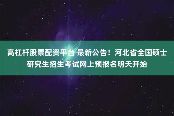 高杠杆股票配资平台 最新公告！河北省全国硕士研究生招生考试网上预报名明天开始