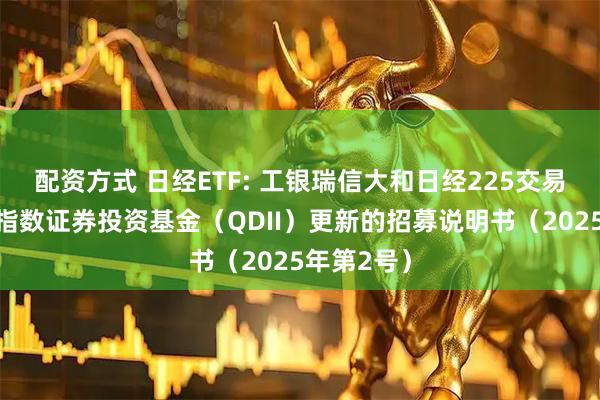 配资方式 日经ETF: 工银瑞信大和日经225交易型开放式指数证券投资基金（QDII）更新的招募说明书（2025年第2号）
