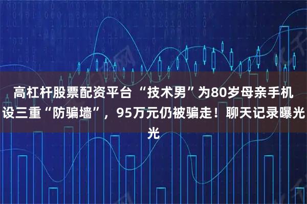 高杠杆股票配资平台 “技术男”为80岁母亲手机设三重“防骗墙”，95万元仍被骗走！聊天记录曝光