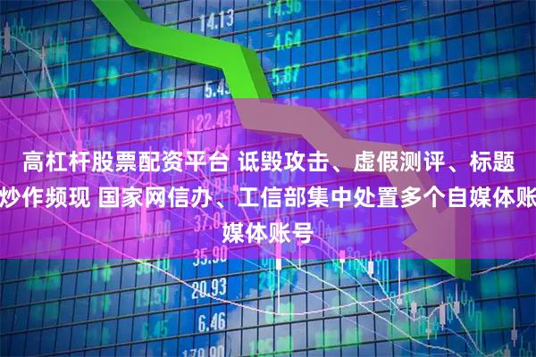 高杠杆股票配资平台 诋毁攻击、虚假测评、标题党炒作频现 国家网信办、工信部集中处置多个自媒体账号