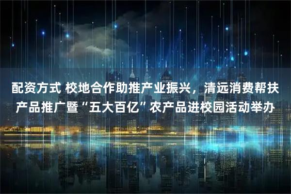 配资方式 校地合作助推产业振兴，清远消费帮扶产品推广暨“五大百亿”农产品进校园活动举办