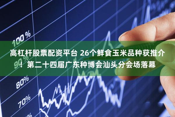 高杠杆股票配资平台 26个鲜食玉米品种获推介！第二十四届广东种博会汕头分会场落幕