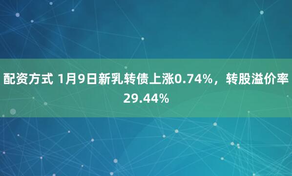 配资方式 1月9日新乳转债上涨0.74%，转股溢价率29.44%